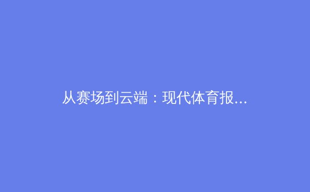 从赛场到云端：现代体育报道的技术革新与伦理挑战 - 3