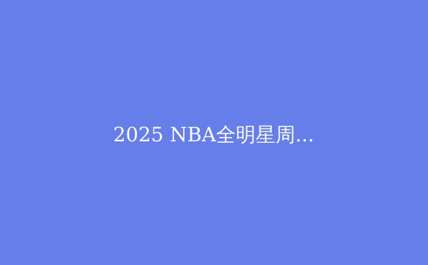 2025 NBA全明星周末：新星崛起与传奇传承的篮球盛宴