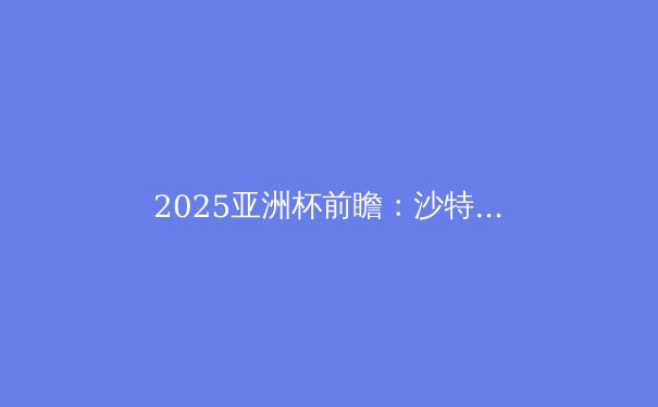 2025亚洲杯前瞻：沙特主场能否圆梦？深度解析夺冠热门与战术趋势 - 4
