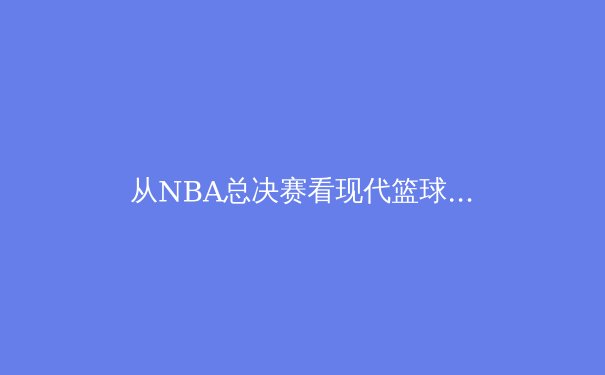 从NBA总决赛看现代篮球战术演变：数据分析如何重塑冠军之路 - 2