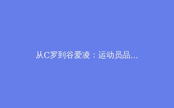 从C罗到谷爱凌：运动员品牌价值演变的深度解析 - 4