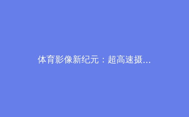 体育影像新纪元：超高速摄像与战术分析的革命性融合 - 2