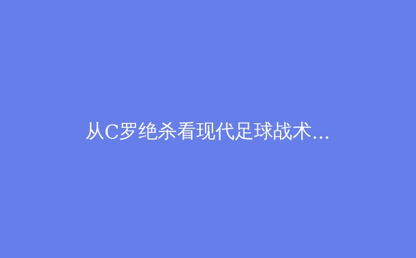 从C罗绝杀看现代足球战术体系下老将的价值重塑 - 4