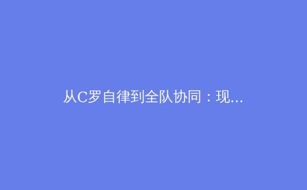 从C罗自律到全队协同：现代足球训练体系的革命性演变